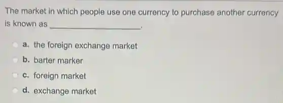 The market in which people use one currency to purchase another currency
is known as __
a. the foreign exchange market
b. barter marker
c. foreign market
d. exchange market