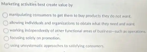 Marketing activities best create value by
manipulating consumers to get them to buy products they do not want.
allowing individuals and organizations to obtain what they need and want.
working independently of other functional areas of business-such as operations.
focusing solely on promotion.
using unsystematic approaches to satisfying consumers.