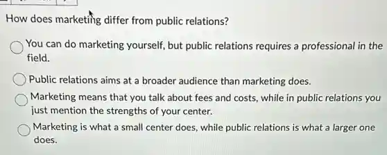 How does marketing differ from public relations?
You can do marketing yourself, but public relations requires a professional in the
field.
Public relations aims at a broader audience than marketing does.
Marketing means that you talk about fees and costs, while in public relations you
just mention the strengths of your center.
Marketing is what a small center does, while public relations is what a larger one
does.
