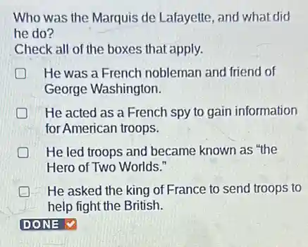 Who was the Marquis de Lafayette, and what did
he do?
Check all of the boxes that apply.
He was a French nobleman and friend of
George Washington.
D He acted as a French spy to gain information
for American troops.
He led troops and became known as "the
Hero of Two Worlds."
He asked the king of France to send troops to
help fight the British.