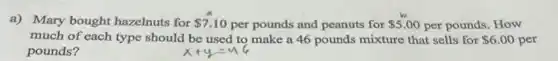 a) Mary bought hazelnuts for 7.10 per pounds and peanuts for 5.00 per pounds. How
much of each type should be used to make a 46 pounds mixture that sells for 6.00 per
pounds?