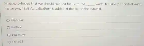 Maslow believed that we should not just focus on the __ world, but also the spiritual world,
hence why "Self Actualization" is added at the top of the pyramid.
Objective
Political
Subjective
Material