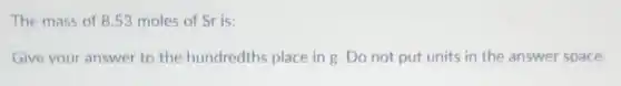 The mass of 853 moles of Sr is:
Give your answer to the hundredths place in g. Do not put units in the answer space.