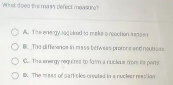 What does the mass defect measure?
A. The energy required to make a reaction happen
B. The difference in mass between protons and neutrons
C. The energy required to form a nucleus from its parts
D. The mass of particles created in a nuclear reaction