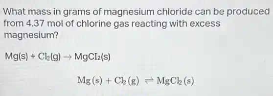 What mass in grams of magnesium chloride can be produced
from 4.37 mol of chlorine gas reacting with excess
magnesium?
Mg(s)+Cl_(2)(g)arrow MgCI_(2)(s)
Mg(s)+Cl_(2)(g)leftharpoons MgCl_(2)(s)