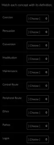 Match each concept with its definition.
Persuasion
Choose
Conversion
[ Choose ]
Modification
[ Choose
Maintenance
[ Choose ]
Central Route
Choose
Peripheral Route
Ethos
[ Choose ]
Pathos
Logos
[ Choose ]