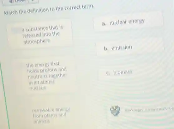 Match the definition to the correct term.
a substance that is
released I into the
atmosphere
the energy that
holds protons and
neutrons together
in an atomic
nucleus
renewable energy
from plants and
animals
a. nuclear energy
b. emission
c. biomass