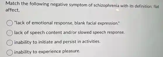 Match the following negative symptom of schizophrenia with its definition: flat
affect,
"lack of emotional response, blank facial expression."
lack of speech content and/or slowed speech response.
inability to initiate and persist in activities.
inability to experience pleasure.