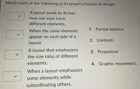 Match each of the following to its proper principle of design:
square 
how our eyes track
A layout made to dictate
different elements.
square 
appear on each side of a
When the same elements
layout.
square  the size ratio of different
A layout that emphasizes
elements.
square  some elements while
When a layout emphasizes
subordinating others.
1. Formal balance
2. Contrast.
3. Proportion
4. Graphic movement.