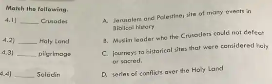 Match the following.
4.1) __ Crusades
4.2) __ Holy Land
4.3) __ pilgrimage
4.4) __ Saladin
A. Jerusalem and Palestine;site of many events in
Biblical history
B. Muslim leader who the Crusaders could not defeat
C. journeys to historical sites that were considered holy
or sacred.
D. series of conflicts over the Holy Land