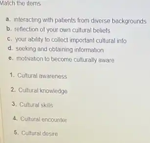 Match the items
a. interacting with patients from diverse backgrounds
b. reflection of your own cultural beliefs
c. your ability to collect important cultural info
d. seeking and obtaining information
e. motivation to become culturally aware
1. Cultural awareness
2. Cultural knowledge
3. Cultural skills
4. Cultural encounter
5. Cultural desire