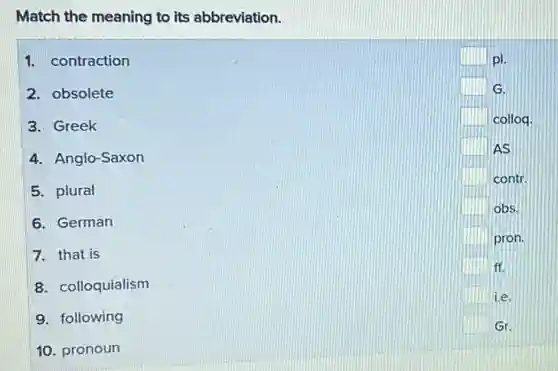 Match the meaning to its abbreviation.
1. contraction
2. obsolete
3. Greek
4. Anglo-Saxon
5. plural
6. German
7. that is
8. colloquialism
9. following
10. pronoun
square pl.
square G.
square colloq.
square AS
square contr.
square obs.
square pron.
square ff.
square i.e.
square Gr.