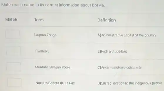 Match each name to its correct information about Bolivia.
Match
Term
Definition
A)Administrative capital of the country
B)High altitude lake
C)Ancient archaeological site
D)Sacred location to the indigenous people
square 
Laguna Zongo
square 
Tiwanaku
square 
Montaña Huayna Potosi
square 
Nuestra Señora de La Paz