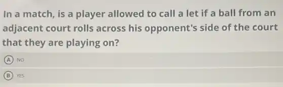 In a match, is a player allowed to call a let if a ball from an
adjacent court rolls across his opponent's side of the court
that they are playing on?
A NO
B YES