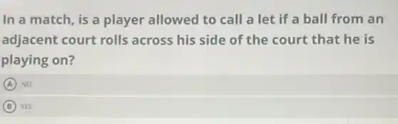 In a match, is a player allowed to call a let if a ball from an
adjacent court rolls across his side of the court that he is
playing on?
A NO
B YES