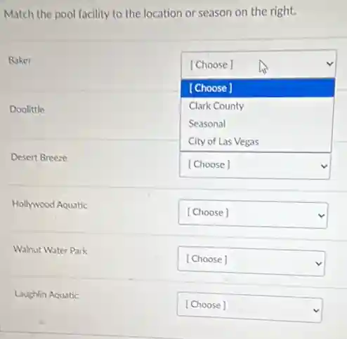 Match the pool facility to the location or season on the right.

 
Baker & [Choose] & 
 
& [Choose] & 
 
Doolittle & }(l) 
Clerk County 
Seasonal 
City of Las Vegas
 & 
 
Desert Breeze & [Choose] & 
 
Hollywood Aquatic & [Choose] & 
 
Walnut Water Park & [Choose] & 
 
Loughlin Aquatic & [Choose] &