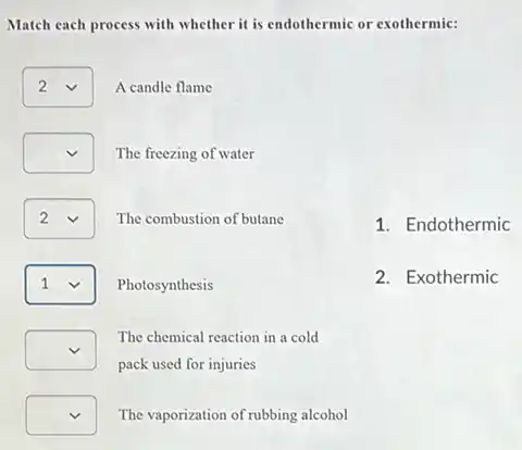 Match each process with whether it is endothermic or exothermic:
square  A candle flame 2
square  The freezing of water
square  v The combustion of butane
square  v Photosynthesis
square 
pack used for injuries
The chemical reaction in a cold
square  The vaporization of rubbing alcohol
1. Endothermic
2. Exothermic