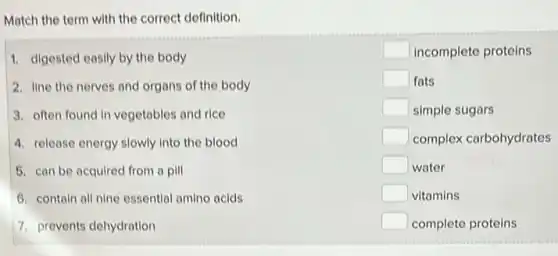 Match the term with the correct definition.
1. digested easily by the body
2. line the nerves and organs of the body
3. often found in vegetables and rice
4. release energy slowly into the blood
5. can be acquired from a pill
6. contain all nine essential amino acids
7. prevents dehydration
square  incomplete proteins
square  fats
square  simple sugars
square  complex carbohydrates
square  water
square  vitamins
square  complete proteins