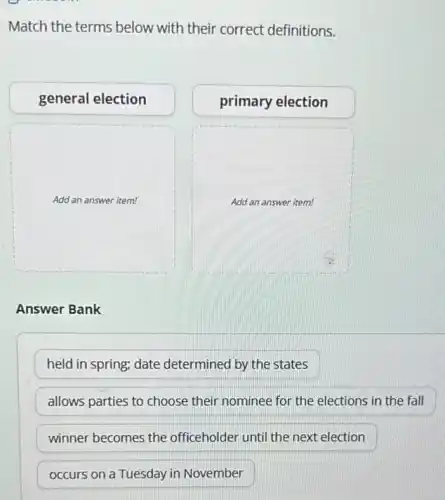 Match the terms below with their correct definitions.
general election
primary election
square
square
Answer Bank
held in spring; date determined by the states
allows parties to choose their nominee for the elections in the fall
winner becomes the officeholder until the next election
occurs on a Tuesday in November