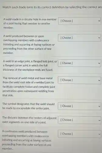 Match each trade term to its correct definition by selecting the correct ans
A weld made in a circular hole in one member
of a joint fusing that member to another
member.
square 
A weld produced between or upon
overlapping members with coalescence
initiating and occurring at faying surfaces or
proceeding from the other surface of one
member.
square 
A weld in an edge joint, a flanged butt joint, or
a flanged corner joint in which the full
thickness of the workpiece ends are fused.
square 
The removal of weld metal and base metal
from the weld root side of a welded joint to
facilitate complete fusion and complete joint
penetration upon subsequent welding from
that side.
square 
The symbol designates that the weld should
be made to encapsulate the entire joint.
square 
The distance between the centers of adjacent
weld segments on one side of a joint.
square 
A continuous weld produced between
overlapping members with coalescence
initiating and occurring at faying surfaces
proceeding from the outer surface of one
member..
square