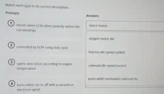 Match each type to its correct description.
Prompts
moves when ECM alters polarity within the
coil windings
controlled by ECM using duty cycle
opens and closes according to engine
temperature
turns either on or off with a vacuum or
electrical signal
Answers
square
Select match
stepper motor IAC
thermo idle speed control
solenoid idle speed control