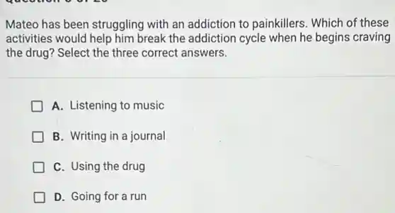 Mateo has been struggling with an addiction to painkillers . Which of these
activities would help him break the addiction cycle when he begins craving
the drug? Select the three correct answers.
A. Listening to music
B. Writing in a journal
C. Using the drug
D. Going for a run