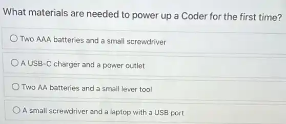 What materials are needed to power up a Coder for the first time?
Two AAA batteries and a small screwdriver
A USB-C charger and a power outlet
Two AA batteries and a small lever tool
A small screwdriver and a laptop with a USB port