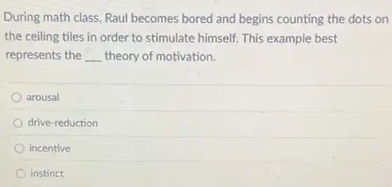 During math class, Raul becomes bored and begins counting the dots on
the ceiling tiles in order to stimulate himself. This example best
represents the __ theory of motivation.
arousal
drive-reduction
incentive
instinct