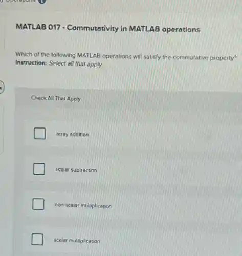 MATLAB 017 - Commutativity in MATLAB operations
Which of the following MATLAB operations will satisfy the commutative property?
Instruction: Select all that apply.
Check All That Apply
array addition
scalar subtraction
non-scalar multiplication
scalar multiplication