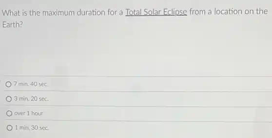 What is the maximum duration for a Total Solar Eclipse from a location on the
Earth?
7 min. 40 sec.
3 min. 20 sec.
over 1 hour
1 min. 30 sec.