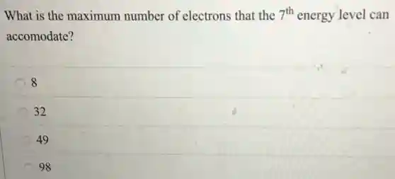 What is the maximum number of electrons that the 7^th energy level can
accomodate?
8
32
49
98