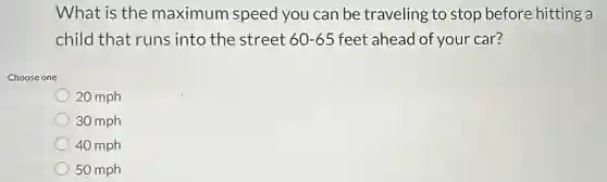 What is the maximum speed you can be traveling to stop before hitting a
child that runs into the street 60-65 feet ahead of your car?
Choose one
20 mph
30 mph
40 mph
50 mph