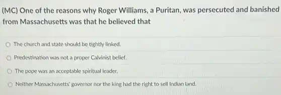 (MC) One of the reasons why Roger Williams, a Puritan, was persecuted and banished
from Massachusetts was that he believed that
The church and state should be tightly linked.
Predestination was not a proper Calvinist belief.
The pope was an acceptable spiritual leader.
Neither Massachusetts' governor nor the king had the right to sell Indian land.