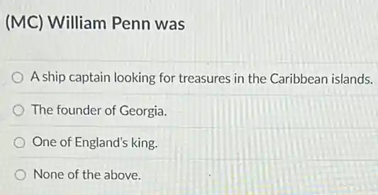 (MC) William Penn was
A ship captain looking for treasures in the Caribbean islands.
The founder of Georgia.
One of England's king.
None of the above.