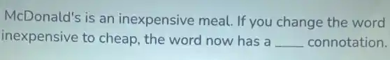 McDonald's is an inexpensive meal. If you change the word
inexpensive to cheap, the word now has a __ connotation.