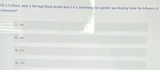 ME-6 In Maine, what is the legal blood alcohol limit if it is determined the operator was Boating Under the Influence of
Intoxicants?
0.80% 
0.08% 
0.01% 
0 0.10%