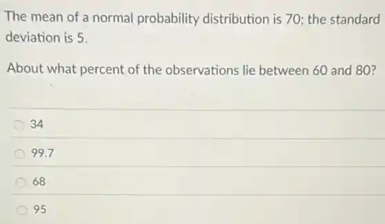 The mean of a normal probability distribution is 70; the standard
deviation is 5.
About what percent of the observations lie between 60 and 80?
34
99.7
68
95