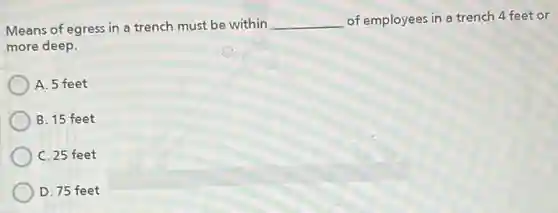 Means of egress in a trench must be within __ of employees in a trench 4 feet or
more deep.
A. 5 feet
B. 15 feet
C. 25 feet
D. 75 feet