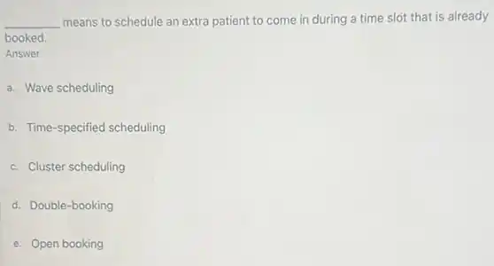 __ means to schedule an extra patient to come in during a time slot that is already
booked.
Answer
a. Wave scheduling
b. Time-specified scheduling
c. Cluster scheduling
d. Double-booking
e. Open booking
