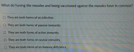 What do having the measles and being vaccinated against the measles have in common?
They are both forms of an infection.
They are both forms of passive immunity.
They are both forms of active immunity.
They are both forms of neutral immunity.
They are both forms of an immune deficiency.