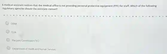 A medical assistant notices that the medical office is not providing personal protective equipment (PPE) for staff. 1. Which of the following
regulatory agencies should the assistant contact?
OSHA
CLIA
The Joint Commission (TC)
Department of Health and Human Services