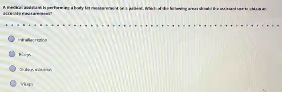 A medical assistant is performing a body fat measurement on a patient.Which of the following areas should the assistant use to obtain an
accurate measurement?
Infrailiac region
Biceps
Gluteus maximus
Triceps