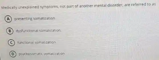 Medically unexplained symptoms, not part of another mental disorder, are referred to as
A presenting somatization.
B dysfunctional somatization.
C functional somatization.
D psychosomatic somatization.