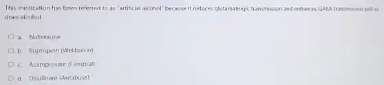 This medication has been referred to as "artificial alcohol'because it reduces glutamatergic transmission and enhances GABA transmission just as
does alcohol.
a. Naltrexone
b. Bupropion (Wellbutrin)
c. Acamprosate (Campral)
d. Disulfiram (Antabuse)