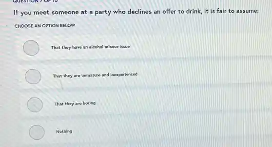 If you meet someone at a party who declines an offer to drink, it is fair to assume:
CHOOSE AN OPTION BELOW
That they have an alcohol misuse issue
That they are immature and inexperienced
That they are boring
Nothing