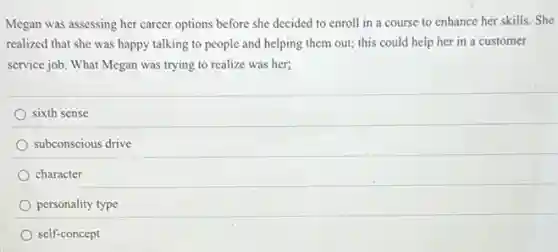 Megan was assessing her career options before she decided to enroll in a course to enhance her skills. She
realized that she was happy talking to people and helping them out;this could help her in a customer
service job. What Megan was trying to realize was her;
sixth sense
subconscious drive
character
personality type
self-concept
