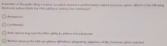 A member of the public filing a hotline complaint chooses a confidentiality-related disclosure option. Which of the following
disclosure options limits the FAA's ability to address the submission?
Anonymous
Confidential
) Both options may limit the FAA's ability to address the submission
Neither, because the FAA can address all hotlines adequately, regardless of the disclosure option selected