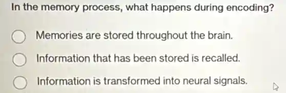 In the memory process, what happens during encoding?
Memories are stored throughout the brain.
Information that has been stored is recalled.
Information is transformed into neural signals.