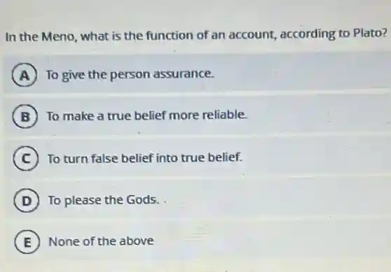 In the Meno, what is the function of an account, according to Plato?
A To give the person assurance.
B To make a true belief more reliable.
C To turn false belief into true belief.
D To please the Gods.
E None of the above