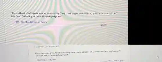 "Mental health isn't spoken about in my family. They think people with mental health are crazy, so I can't
tell them I'm feeling anxious.they will judge me."
Title: Fear of judgment by family
__
this barrier could be overcome.
"membarrassed about how much I worry about things What if I tell someone and they laugh at me? I
should be able to cope with it by myself?
Title: Fear of Judgment